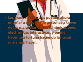 Los grandes maestros pueden ahora enseñar a millones de personas a través  de las maravillas de las comunicaciones electrónicas interactivas, y pueden hacer una fortuna haciendo las cosas que aman hacer.