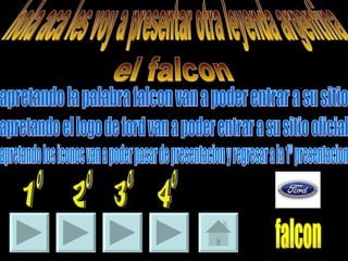 hola aca les voy a presentar otra leyenda argentina el falcon 1º 2º 3º 4º falcon apretando la palabra falcon van a poder entrar a su sitio  apretando el logo de ford van a poder entrar a su sitio oficial apretando los iconos van a poder pasar de presentacion y regresar a la 1º presentacion 