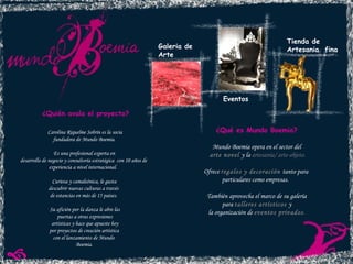 Galeria de  Arte Eventos Tienda de  Artesania  fina ¿Qué es Mundo Boemia? Mundo Boemia opera en el sector del arte novel  y la  artesanía/ arte-objeto. Ofrece  regalos y decoración  tanto para  particulares como empresas.  También aprovecha el marco de su galería para  talleres artísticos  y  la organización de  eventos privados . ¿Quién avala el proyecto?   Carolina Riquelme Sobrín es la socia fundadora de Mundo Boemia.  Es una profesional experta en  desarrollo de negocio y consultoría estratégica  con 10 años de  experiencia a nivel internacional.  Curiosa y camaleónica, le gusta  descubrir nuevas culturas a través  de estancias en más de 15 países.  Su afición por la danza le abre las puertas a otras expresiones artísticas y hace que apueste hoy por proyectos de creación artística  con el lanzamiento de Mundo  Boemia. 