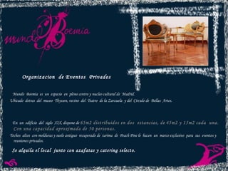 Organizacion  de Eventos  Privados Mundo  Boemia  es  un  espacio  en  pleno centro y nucleo cultural de  Madrid. Ubicado  detras  del  museo  Thyssen, vecino  del  Teatro  de la Zarzuela  y del  Circulo de  Bellas  Artes. En  un  edificio  del  siglo  XIX, dispone de  65m2 distribuidos en dos  estancias, de   45m2 y 15m2 cada  una.   Con una capacidad aproximada de 50 personas. Techos  altos  con molduras y suelo antiguo  recuperado de  tarima  de  Peach Pine  le  hacen  un  marco exclusivo  para  sus  eventos y reuniones privados. Se alquila el local  junto con azafatas y catering selecto. 