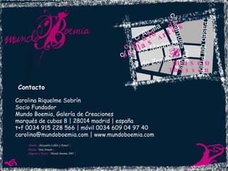 Carolina Riquelme Sobrín Socio Fundador Mundo Boemia, Galería de Creaciones marqués de cubas 8 | 28014 madrid | españa t+f 0034 915 228 566 | móvil 0034 609 04 97 40 carolina@mundoboemia.com | www.mundoboemia.com Contacto c/ Alcala c/  M arques  de C ubas P aseo del  P rado c/ de Zorilla c/ de los Madrazo museo c irc ulo  de B ellas  A rtes  T hyssen Diseño -  Alexandre Caillot y Pyma3   | Música -   Toni Arnedo   | Imágenes y Textos -  Mundo Boemia 2007   | 
