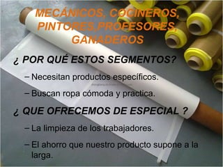 MECÁNICOS, COCINEROS,
PINTORES,PROFESORES,
GANADEROS
¿ POR QUÉ ESTOS SEGMENTOS?
– Necesitan productos específicos.
– Buscan ropa cómoda y practica.
¿ QUE OFRECEMOS DE ESPECIAL ?
– La limpieza de los trabajadores.
– El ahorro que nuestro producto supone a la
larga.
 