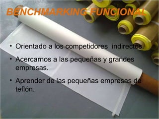 BENCHMARKING FUNCIONAL
• Orientado a los competidores indirectos.
• Acercarnos a las pequeñas y grandes
empresas.
• Aprender de las pequeñas empresas de
teflón.
 