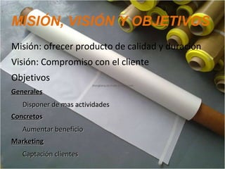 MISIÓN, VISIÓN Y OBJETIVOS
Misión: ofrecer producto de calidad y duración
Visión: Compromiso con el cliente
Objetivos
GeneralesGenerales
Disponer de mas actividadesDisponer de mas actividades
ConcretoConcretoss
Aumentar beneficioAumentar beneficio
MarketingMarketing
Captación clientesCaptación clientes
 