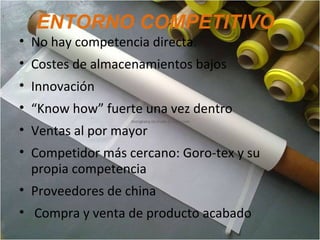ENTORNO COMPETITIVO
• No hay competencia directa.
• Costes de almacenamientos bajos
• Innovación
• “Know how” fuerte una vez dentro
• Ventas al por mayor
• Competidor más cercano: Goro-tex y su
propia competencia
• Proveedores de china
• Compra y venta de producto acabado
 