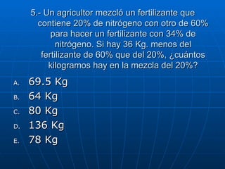 5.- Un agricultor mezcló un fertilizante que contiene 20% de nitrógeno con otro de 60% para hacer un fertilizante con 34% de nitrógeno. Si hay 36 Kg. menos del fertilizante de 60% que del 20%, ¿cuántos kilogramos hay en la mezcla del 20%? 69.5 Kg 64 Kg 80 Kg 136 Kg 78 Kg 