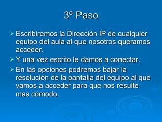 3º Paso Escribiremos la Dirección IP de cualquier equipo del aula al que nosotros queramos acceder. Y una vez escrito le damos a conectar. En las opciones podremos bajar la resolución de la pantalla del equipo al que vamos a acceder para que nos resulte mas cómodo. 