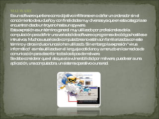 MALWARE Es un software que tiene como objetivo infiltrarse en o dañar un ordenador sin el conocimiento de su dueño y con finalidades muy diversas ya que en esta categoría se encuentran desde un troyano hasta un spyware. Esta expresión es un término general muy utilizado por profesionales de la computación para definir una variedad de software o programas de códigos hostiles e intrusivos. Muchos usuarios de computadores no están aún familiarizados con este término y otros incluso nunca lo han utilizado. Sin embargo la expresión "virus informático" es más utilizada en el lenguaje cotidiano y a menudo en los medios de comunicación para describir todos los tipos de malware. Se debe considerar que el ataque a la vulnerabilidad por malware, puede ser a una aplicación, una computadora, un sistema operativo o una red. 