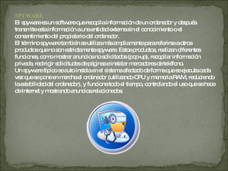 SPYWARE   El spyware es un software que recopila información de un ordenador y después transmite esta información a una entidad externa sin el conocimiento o el consentimiento del propietario del ordenador. El término spyware también se utiliza más ampliamente para referirse a otros productos que no son estrictamente spyware. Estos productos, realizan diferentes funciones, como mostrar anuncios no solicitados (pop-up), recopilar información privada, redirigir solicitudes de páginas e instalar marcadores de teléfono. Un spyware típico se auto instala en el sistema afectado de forma que se ejecuta cada vez que se pone en marcha el ordenador (utilizando CPU y memoria RAM, reduciendo la estabilidad del ordenador), y funciona todo el tiempo, controlando el uso que se hace de Internet y mostrando anuncios relacionados.  