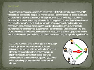 SPOOFING Por spoofing se conoce a la creación de tramas TCP/IP utilizando una dirección IP falseada; la idea de este ataque - al menos la idea - es muy sencilla: desde su equipo, un pirata simula la identidad de otra máquina de la red para conseguir acceso a recursos de un tercer sistema que ha establecido algún tipo de confianza basada en el nombre o la dirección IP del host suplantado. Y como los anillos de confianza basados en estas características tan fácilmente falsificables son aún demasiado abundantes (no tenemos más que pensar en los comandos r-, los accesos NFS, o la protección de servicios de red mediante TCP Wrapper), el spoofing sigue siendo en la actualidad un ataque no trivial, pero factible contra cualquier tipo de organización. Como hemos visto, en el spoofing entran en juego tres máquinas: un atacante, un atacado, y un sistema suplantado que tiene cierta relación con el atacado; para que el pirata pueda conseguir su objetivo necesita por un lado establecer una comunicación falseada con su objetivo, y por otro evitar que el equipo suplantado interfiera en el ataque 
