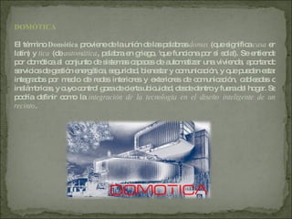 DOMÓTICA El término  Domótica  proviene de la unión de las palabras  domus  (que significa  casa  en latín) y  tica  (de  automática , palabra en griego, 'que funciona por sí sola'). Se entiende por domótica al conjunto de sistemas capaces de automatizar una vivienda, aportando servicios de gestión energética, seguridad, bienestar y comunicación, y que pueden estar integrados por medio de redes interiores y exteriores de comunicación, cableadas o inalámbricas, y cuyo control goza de cierta ubicuidad, desde dentro y fuera del hogar. Se podría definir como la  integración de la tecnología en el diseño inteligente de un recinto . 