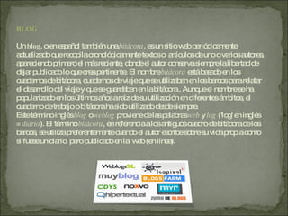 BLOG Un  blog , o en español también una  bitácora , es un sitio web periódicamente actualizado que recopila cronológicamente textos o  artículos de uno o varios autores, apareciendo primero el más reciente, donde el autor conserva siempre la libertad de dejar publicado lo que crea pertinente. El nombre  bitácora  está basado en los cuadernos de bitácora, cuadernos de viaje que se utilizaban en los barcos para relatar el desarrollo del viaje y que se guardaban en la bitácora . Aunque el nombre se ha popularizado en los últimos años a raíz de su utilización en diferentes ámbitos, el cuaderno de trabajo o bitácora ha sido utilizado desde siempre. Este término inglés  blog  o  weblog  proviene de las palabras  web  y  log  ('log' en inglés =  diario ). El término  bitácora , en referencia a los antiguos cuadro de bitácora de los barcos, se utiliza preferentemente cuando el autor escribe sobre su vida propia como si fuese un diario  pero publicado en la  web (en línea). 