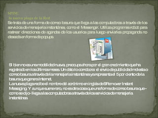 SPIM: la nueva plaga de la Red Se trata de una forma de correo basura que llega a las computadoras a través de los servicios de mensajería instantánea, como el Messenger. Utiliza programas robot para rastrear direcciones de agendas de los usuarios para luego enviarles propaganda no deseada en forma de popups. Si bien no es una modalidad nueva, preocupa ahora por el gran crecimiento que ha registrado en los últimos meses. Un dato lo corrobora: el envío de publicidad molesta o correo basura a través de la mensajería instantánea ya representa el 5 por ciento de la basura que genera Internet.  La nueva plaga recibe el nombre del acrónimo en inglés de SPam over Instant Messaging. Y aunque suene raro, no es otra cosa que una forma de correo basura que -como se dijo- llega a las computadoras a través de los servicios de mensajería instantánea.  
