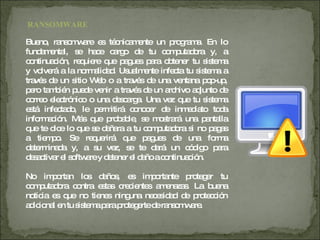 Bueno, ransomware es técnicamente un programa. En lo fundamental, se hace cargo de tu computadora y, a continuación, requiere que pagues para obtener tu sistema y volverá a la normalidad. Usualmente infecta tu sistema a través de un sitio Web o a través de una ventana pop-up, pero también puede venir a través de un archivo adjunto de correo electrónico o una descarga. Una vez que tu sistema está infectado, le permitirá conocer de inmediato toda información. Más que probable, se mostrará una pantalla que te dice lo que se dañara a tu computadora si no pagas a tiempo. Se requerirá que pagues de una forma determinada y, a su vez, se te dará un código para desactivar el software y detener el daño a continuación. No importan los daños, es importante proteger tu computadora contra estas crecientes amenazas. La buena noticia es que no tienes ninguna necesidad de protección adicional en tu sistema para protegerte de ransomware. RANSOMWARE 
