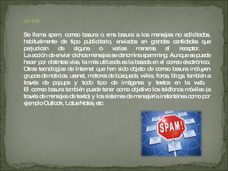 SPAM Se llama spam, correo basura o sms basura a los mensajes no solicitados, habitualmente de tipo publicitario, enviados en grandes cantidades que perjudican de alguna o varias maneras al receptor.  La acción de enviar dichos mensajes se denomina spamming. Aunque se puede hacer por distintas vías, la más utilizada es la basada en el correo electrónico. Otras tecnologías de Internet que han sido objeto de correo basura incluyen grupos de noticias, usenet, motores de búsqueda, wikis, foros, blogs, también a través de popups y todo tipo de imágenes y textos en la web.  El correo basura también puede tener como objetivo los teléfonos móviles (a través de mensajes de texto) y los sistemas de mensajería instantánea como por ejemplo Outlook, Lotus Notes, etc 