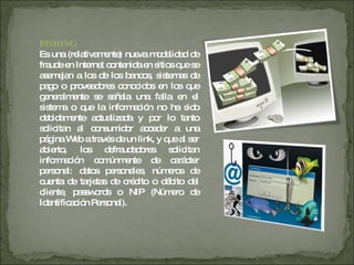 PISHING   Es una (relativamente) nueva modalidad de fraude en Internet contenida en sitios que se asemejan a los de los bancos, sistemas de pago o proveedores conocidos en los que generalmente se señala una falla en el sistema o que la información no ha sido debidamente actualizada y por lo tanto solicitan al consumidor acceder a una página Web a través de un link, y que al ser abierto, los defraudadores solicitan información comúnmente de carácter personal: datos personales, números de cuenta de tarjetas de crédito o débito del cliente, passwords o NIP (Número de Identificación Personal).  