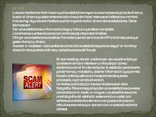 SCAM Los scam baiters también hacen que los estafadores vayan a una empresa de giros de dinero a buscar el dinero supuestamente enviado o les piden hacer reservas en hoteles a su nombre. Incluso hay algunos scam baiters que han logrado recibir dinero de los estafadores. Otras técnicas son: Dar a los estafadores un formulario largo y ridículo que deben completar.  Llenarles las cuentas de correo con archivos adjuntos interminables.  Obligar a los estafadores a realizar llamadas (usando servicios de VIP anónimos) para que gasten tiempo y dinero.  Acceder o «crackear» las cuentas de correo de los estafadores para conseguir el nombre y dirección de sus otras víctimas y avisarles acerca del fraude El scam baiting «tender una trampa» es una actividad que consiste en simular interés en un fraude por correo electrónico con el fin de manipular al estafador para hacerle perder tiempo, molestarlo, obtener información que permita llevarlo ante la justicia con la esperanza de que sea procesado, o por simple diversión. Un trofeo codiciado por los scam baiters es el de la fotografía. Para conseguirla piden a los estafadores (a veces conocidos como «lads» o «mugus») pruebas físicas como una fotografía del estafador sosteniendo un cartel con señales acordadas de antemano o en poses ridículas con artículos personales (por ejemplo con un pescado sobre la cabeza).  