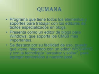 QumanaPrograma que tiene todos los elementos y soportes para trabajar con los editores de textos especializados en blogs. Presenta como un editor de blogs para Windows, que soporta los CMSs más importantes.Se destaca por su facilidad de uso, puesto que viene integrado con un editor WYSIWYG y con la tecnología “arrastrar y soltar”, para agregar contenidos a nuestro post