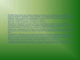 Plantilla: Documento que contiene pautas de diseño pre-codificado de uso sencillo. En inglés se le llama "template". Estas plantillas, que habitualmente utilizan hojas de estilo en cascada -CSS-, pueden ser modificadas en la mayoría de los casos por los propios usuarios y adaptados a sus necesidades o gustos. Bloguear: acción de publicar mensajes en weblogs. Blogosfera o blogósfera: conjunto de blogs agrupados por algún criterio específico (localización, temática, idioma). Por ejemplo: blogosfera hispana, blogósfera argentina o la blogosfera política. El término fue acuñado en 2002 por William Quick.[8]Blogonimia: Investigación del origen de los nombres con que los blogueros o dueños de las bitácoras han bautizado sus blogs. El término fue usado por primera vez en el blog eMe. Blogalifóbica: calificativo que se aplica a aquellas empresas u organizaciones que no aceptan que sus empleados tengan blogs. Como la palabra indica, sería una fobia a los blogs. Se sustenta en el miedo a que en el blog aparezcan informaciones que puedan dañar la imagen de una empresa, o que perjudiquen a sus beneficios... Tumblelog: blog de apuntes, esbozos, citas o enlaces sin exigencias de edición, ni completitud. No admiten comentarios, etiquetas o categorías. Tienen un aire neoweb 1.0. 
