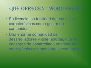 Que ofrecen : Word PressSu licencia, su facilidad de uso y sus características como gestor de contenidos.Una enorme comunidad de desarrolladores y diseñadores, que se encargan de desarrollarlo en general o crear plugins y temas para la comunidad.