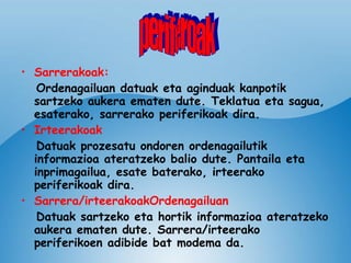 Sarrerakoak: Ordenagailuan datuak eta aginduak kanpotik sartzeko aukera ematen dute. Teklatua eta sagua, esaterako, sarrerako periferikoak dira. Irteerakoak   Datuak prozesatu ondoren ordenagailutik informazioa ateratzeko balio dute. Pantaila eta inprimagailua, esate baterako, irteerako periferikoak dira. Sarrera/irteerakoakOrdenagailuan   Datuak sartzeko eta hortik informazioa ateratzeko aukera ematen dute. Sarrera/irteerako periferikoen adibide bat modema da. periferoak 