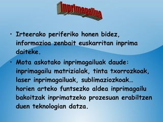 Irteerako periferiko honen bidez, informazioa zenbait euskarritan inprima daiteke. Mota askotako inprimagailuak daude: inprimagailu matrizialak, tinta txorrozkoak, laser inprimagailuak, sublimaziozkoak… horien arteko funtsezko aldea inprimagailu bakoitzak inprimatzeko prozesuan erabiltzen duen teknologian datza. inprimagailua 