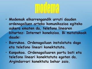 Modemak elkarrengandik urruti dauden ordenagailuen arteko komunikazioa egiteko aukera ematen du, telefono linearen bitartez: Internet konekzioa. Bi motatakoak daude: Barrukoa. Ordenagailuan instalatuta dago eta telefono lineari konektatuta. Kanpokoa. Ordenagailuaren portu bati eta telefono lineari konektatuta egoten da. Argindarrari konektatu behar zaio. modema 