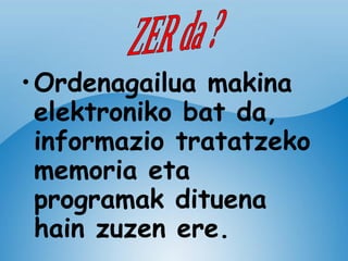 Ordenagailua makina elektroniko bat da, informazio tratatzeko memoria eta programak dituena  hain zuzen ere. ZER da ? 