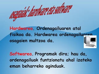 Hardwarea .  Ordenagailuaren atal fisikoa da. Hardwarea ordenagailuaren osagaien multzoa da. Softwarea .   Programak dira; hau da, ordenagailuak funtzionatu ahal izateko eman beharreko aginduak.  osagaiak: hardware eta software 