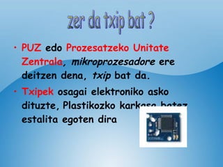 PUZ   edo   Prozesatzeko Unitate   Zentrala , mikroprozesadore  ere deitzen dena,  txip  bat da. Txipek  osagai elektroniko asko dituzte,   Plastikozko karkasa batez estalita egoten dira  zer da txip bat ? 