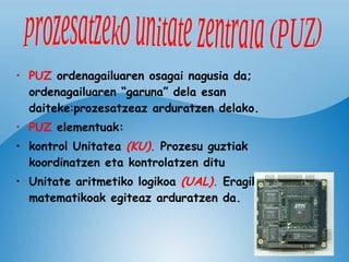 PUZ  ordenagailuaren osagai nagusia da;   ordenagailuaren “garuna” dela esan daiteke : prozesatzeaz arduratzen delako. PUZ  elementuak: kontrol Unitatea   (KU) .  Prozesu guztiak koordinatzen eta kontrolatzen ditu Unitate aritmetiko logikoa   (UAL) .  Eragiketa matematikoak egiteaz arduratzen da.   prozesatzeko unitate zentrala (PUZ) 