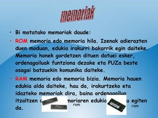 Bi motatako memoriak daude: ROM  memoria edo memoria hila. Izenak adierazten duen moduan, edukia irakurri bakarrik egin daiteke. Memoria honek gordetzen dituen datuei esker, ordenagailuak funtziona dezake eta PUZa beste osagai batzuekin komunika daiteke. RAM  memoria   edo memoria bizia. Memoria hauen edukia alda daiteke, hau da, irakurtzeko eta idazteko memoriak dira, baina ordenagailua itzaltzen denean memoriaren edukia ezabatu egiten da.   memoriak rom ram 