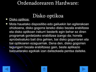 Ordenadorearen Hardware: Disko optikoa Disko optikoa: Mota hauetako dispositibo edo gailuekin lan egiterakoan ohizkoena, disko gogorra laneko disko bezala erabiltzea eta disko optikoan irakurri besterik egin behar ez diren programak gordetzeko erabiltzea izango da; honela aprobetxatuko bait dira gehien, bai disko gogorraren eta bai optikoaren ezaguarriak. Dena den, disko gogorren lagungarri bezala erabiltzeaz gain, beste aplikazio batzuetarako egokiak izan daitezkeela pentsa daiteke.  