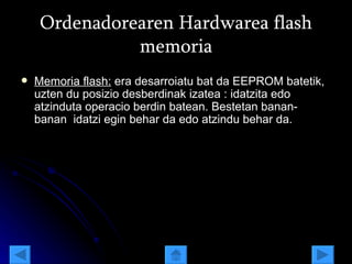 Ordenadorearen Hardwarea flash memoria Memoria flash:  era desarroiatu bat da EEPROM batetik, uzten du posizio desberdinak izatea : idatzita edo atzinduta operacio berdin batean. Bestetan banan- banan  idatzi egin behar da edo atzindu behar da. 