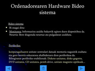 Ordenadorearen Hardware Bideo sistema Bideo sistema Bi osagai ditu:  Monitorea:  Informazioa azaldu bakarrik egiten duen dispositiboa da. Neurria: Bere diagonala neurtuz ata pulgadatan azalduta. Periferiko: konputagailuaren  unitate zentralari datuak memoria nagusitik ezabatu eta gero berrriz eskuratzea ahalbidetzen dion periferikoa da. Biltegiratze periferiko erabilienak:  Diskete unitatea ,  disko gogorra ,  DVD unitatea ,  CD unitatea ,  penth   drive ,  unitate magneto-optikoak ... 