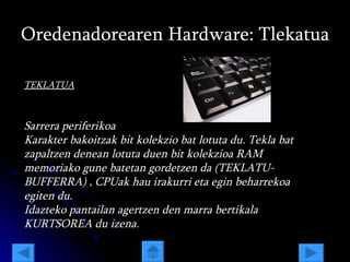 Oredenadorearen Hardware: Tlekatua TEKLATUA Sarrera periferikoa Karakter bakoitzak bit kolekzio bat lotuta du. Tekla bat zapaltzen denean lotuta duen bit kolekzioa RAM memoriako gune batetan gordetzen da (TEKLATU-BUFFERRA) , CPUak hau irakurri eta egin beharrekoa egiten du.  Idazteko pantailan agertzen den marra bertikala KURTSOREA   du izena. 