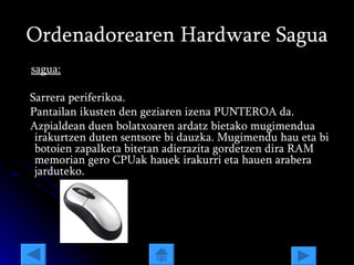 Ordenadorearen Hardware Sagua sagua: Sarrera periferikoa. Pantailan ikusten den geziaren izena PUNTEROA da. Azpialdean duen bolatxoaren ardatz bietako mugimendua irakurtzen duten sentsore bi dauzka. Mugimendu hau eta bi botoien zapalketa bitetan adierazita gordetzen dira RAM memorian gero CPUak hauek irakurri eta hauen arabera jarduteko. 