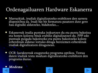Ordenagailuaren Hardware Eskanerra Marrazkiak, irudiak digitalizatzeko erabiltzen den sarrera dispositiboa da. Irudi bat bit formatura pasatzen dute gero hau digitalki aldatzeko, bidaltzeko,... Eskanerrak irudia puntuka irakurtzen du eta puntu bakoitza eta honen kolorea bitak erabiliz digitalizatzen du. PPP edo puntuak pulgada bakoitzeko eta puntu bakoitzeko kolore ezberdinak aldatuz lortuko ditugu bereizmen ezberdinak irudiak digitalizatzen ditugunean. OCR: karaktereak ezagutzeko programa optikoa. Testua duten irudiak testu moduan digitalizatzeko erabiltzen den programa duzue.  Modema 