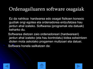 Ordenagailuaren software osagaiak Ez da nahikoa  hardwarea edo osagai fisikoen konexio guztiak ongi egotea eta ordenadorea entzufatzea hau jardun ahal izateko. Softwarea (programak eta datuak) beharko du. Softwarea dietzen zaio ordenadoreari (hardwareari) jardun ahal izateko (eta hau kontrolatu) bidea ezkeintzen dioten mota askotako progamen multzoari eta datuei. Softwara honela sailkatzen da: 