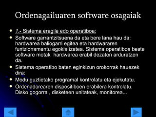 Ordenagailuaren software osagaiak 1 .- Sistema eragile edo operatiboa: Software garrantzitsuena da eta bere lana hau da: hardwarea baliogarri egitea eta hardwararen funtzionamentu egokia izatea. Sistema operatiboa beste software motak  hardwarea erabil dezaten arduratzen da.  Sistema operatibo baten eginkizun orokorrak hauezek dira: Modu guztietako programal kontrolatu eta ejekutatu. Ordenadorearen dispositiboen erabilera kontrolatu. Disko gogorra , disketeen unitateak, monitorea...  