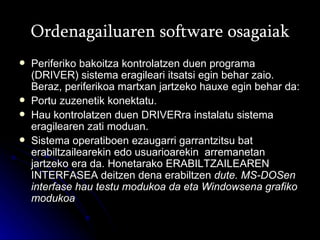 Ordenagailuaren software osagaiak Periferiko bakoitza kontrolatzen duen programa (DRIVER) sistema eragileari itsatsi egin behar zaio. Beraz, periferikoa martxan jartzeko hauxe egin behar da: Portu zuzenetik konektatu. Hau kontrolatzen duen DRIVERra instalatu sistema eragilearen zati moduan.  Sistema operatiboen ezaugarri garrantzitsu bat erabiltzailearekin edo usuarioarekin  arremanetan jartzeko era da. Honetarako ERABILTZAILEAREN INTERFASEA deitzen dena erabiltzen  dute.  MS-DOSen interfase hau testu modukoa da eta Windowsena grafiko modukoa 