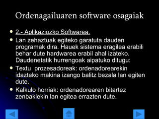 Ordenagailuaren software osagaiak 2.- Aplikaziozko Softwarea. Lan zehaztuak egiteko garatuta dauden programak dira. Hauek sistema eragilea erabili behar dute hardwarea erabil ahal izateko. Daudenetatik hurrengoak aipatuko ditugu: Textu  prozesadoreak: ordenadorearekin idazteko makina izango balitz bezala lan egiten dute. Kalkulo horriak: ordenadorearen bitartez zenbakiekin lan egitea errazten dute. 