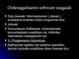Ordenagailuaren software osagaiak Datu baseak: Informazioaren ( datuen ) erabilpena errazten duten programak dira. Jokoak. Komunikazio Softwarea: ordenadoreak komunikatzeko erabiltzen da. Adibidez Interneteko nabegatzaile bat. 3.- Programazio hizkuntzak. Aplikazioak egiteko eta sistema operatibo berriak sortzeko erabiltzen diren tresnak dira. 