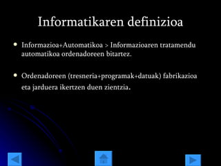 Informatikaren definizioa Informazioa+Automatikoa > Informazioaren tratamendu automatikoa ordenadoreen bitartez. Ordenadoreen (tresneria+programak+datuak) fabrikazioa eta jarduera ikertzen duen zientzia . 