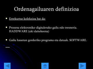 Ordenagailuaren definizioa Errekurtso kolekzioa bat da: Prozesu elektroniko-digitalerako gailu edo tresneria. HADDWARE (uki daitekeena) Gailu hauetan gorderiko programa eta datuak. SOFTWARE. 