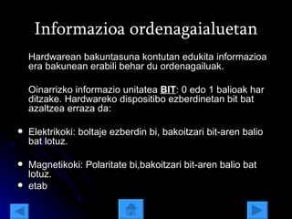 Informazioa ordenagaialuetan Hardwarean bakuntasuna kontutan edukita informazioa era bakunean erabili behar du ordenagailuak.  Oinarrizko informazio unitatea  BIT : 0 edo 1 balioak har ditzake. Hardwareko dispositibo ezberdinetan bit bat azaltzea erraza da:  Elektrikoki: boltaje ezberdin bi, bakoitzari bit-aren balio bat lotuz. Magnetikoki: Polaritate bi,bakoitzari bit-aren balio bat lotuz. etab 