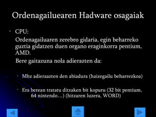 Ordenagailuearen Hadware osagaiak CPU: Ordenagailuaren zerebro gidaria, egin beharreko guztia gidatzen duen organo eraginkorra pentium, AMD. Bere gaitazuna nola adierazten da: Mhz adieraazten den abiadura (haizegailu beharrezkoa) Era berean tratatu ditzaken bit kopuru (32 bit pentium,  64 nintendo…) (hitzaren luzera, WORD) 