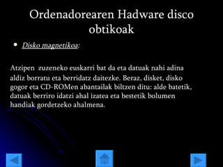 Ordenadorearen Hadware disco obtikoak Disko magnetikoa : Atzipen   zuzeneko euskarri bat da eta datuak nahi adina aldiz borratu eta berridatz daitezke. Beraz, disket, disko gogor eta CD-ROMen abantailak biltzen ditu: alde batetik, datuak berriro idatzi ahal izatea eta bestetik bolumen handiak gordetzeko ahalmena.  