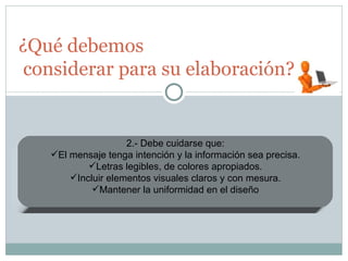 ¿Qué debemos  considerar para su elaboración? 1.- Las presentaciones pueden tener el propósito de informar, motivar, persuadir o vender 2.- Debe cuidarse que: El mensaje tenga intención y la información sea precisa. Letras legibles, de colores apropiados. Incluir elementos visuales claros y con mesura. Mantener la uniformidad en el diseño 