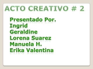  ACTO CREATIVO # 2 Presentado Por. Ingrid  Geraldine Lorena Suarez Manuela H.           Erika Valentina 